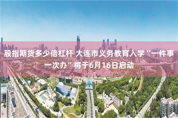 股指期货多少倍杠杆 大连市义务教育入学“一件事一次办”将于6月16日启动