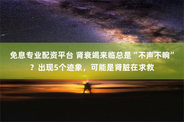 免息专业配资平台 肾衰竭来临总是“不声不响”？出现5个迹象，可能是肾脏在求救