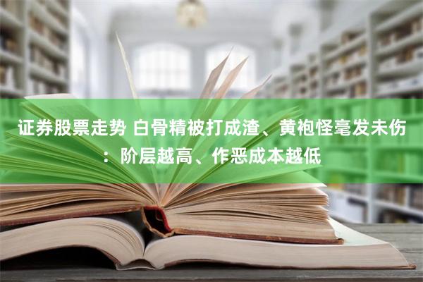 证券股票走势 白骨精被打成渣、黄袍怪毫发未伤：阶层越高、作恶成本越低