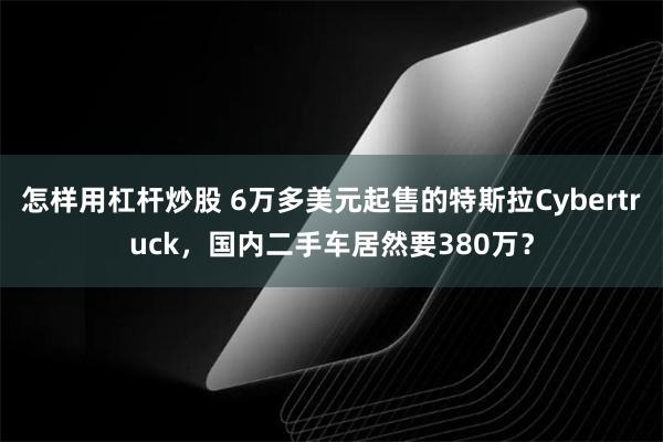 怎样用杠杆炒股 6万多美元起售的特斯拉Cybertruck，国内二手车居然要380万？