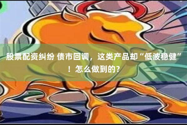 股票配资纠纷 债市回调，这类产品却“低波稳健”！怎么做到的？