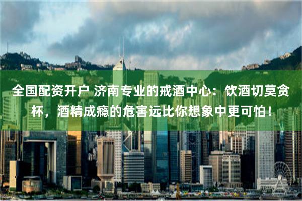 全国配资开户 济南专业的戒酒中心：饮酒切莫贪杯，酒精成瘾的危害远比你想象中更可怕！