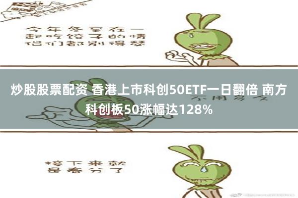 炒股股票配资 香港上市科创50ETF一日翻倍 南方科创板50涨幅达128%