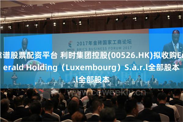 靠谱股票配资平台 利时集团控股(00526.HK)拟收购Emerald Holding（Luxembourg）S.à.r.l全部股本