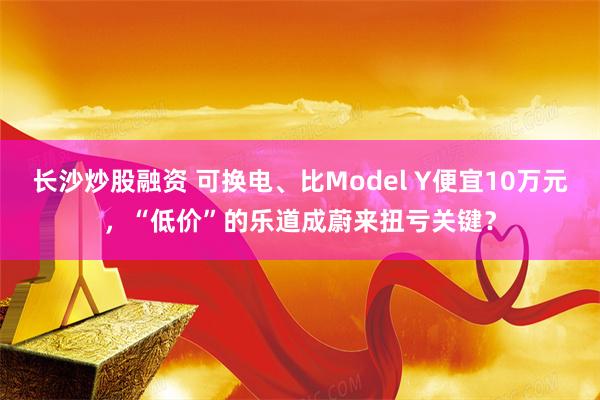 长沙炒股融资 可换电、比Model Y便宜10万元，“低价”的乐道成蔚来扭亏关键？