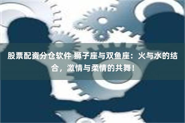 股票配资分仓软件 狮子座与双鱼座：火与水的结合，激情与柔情的共舞！