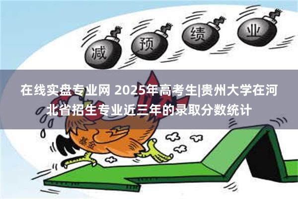 在线实盘专业网 2025年高考生|贵州大学在河北省招生专业近三年的录取分数统计