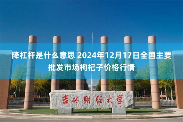 降杠杆是什么意思 2024年12月17日全国主要批发市场枸杞子价格行情