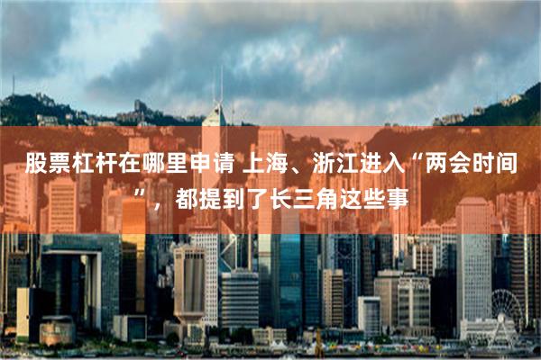 股票杠杆在哪里申请 上海、浙江进入“两会时间”，都提到了长三角这些事