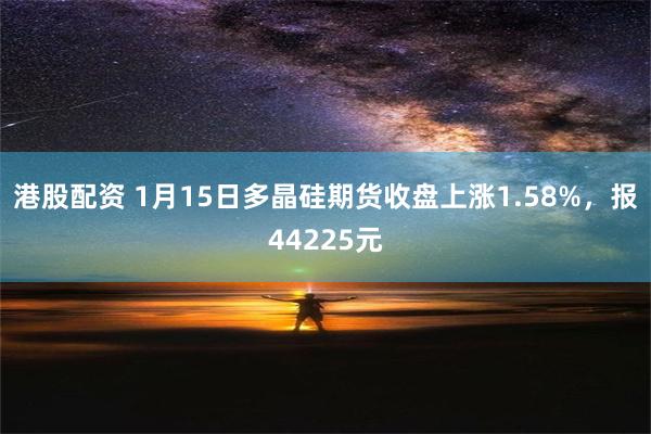 港股配资 1月15日多晶硅期货收盘上涨1.58%，报44225元