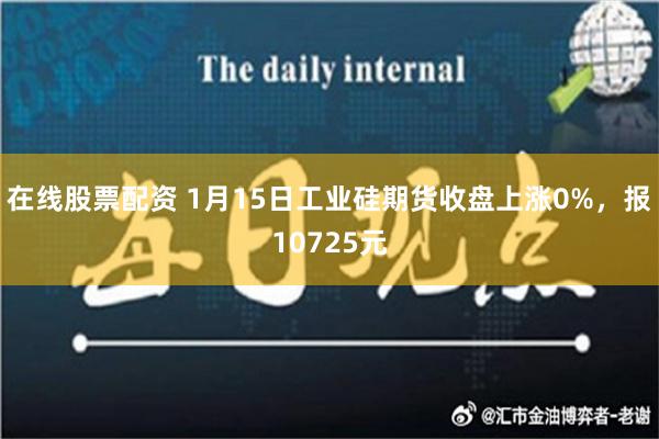 在线股票配资 1月15日工业硅期货收盘上涨0%，报10725元