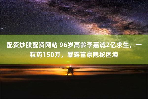 配资炒股配资网站 96岁高龄李嘉诚2亿求生，一粒药150万，暴露富豪隐秘困境