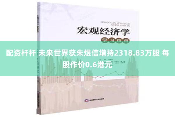 配资杆杆 未来世界获朱煜信增持2318.83万股 每股作价0.6港元